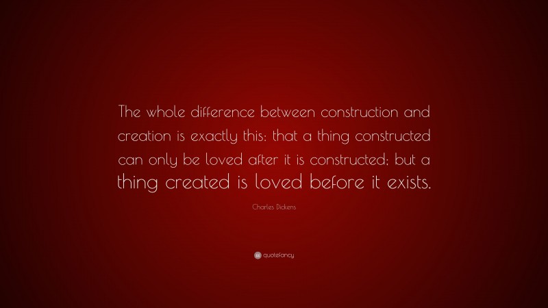 Charles Dickens Quote: “The whole difference between construction and creation is exactly this: that a thing constructed can only be loved after it is constructed; but a thing created is loved before it exists.”