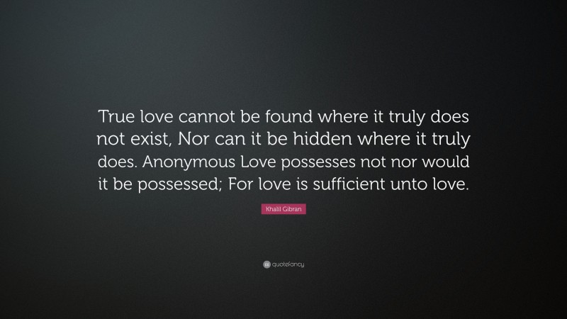 Khalil Gibran Quote: “True love cannot be found where it truly does not exist, Nor can it be hidden where it truly does. Anonymous Love possesses not nor would it be possessed; For love is sufficient unto love.”