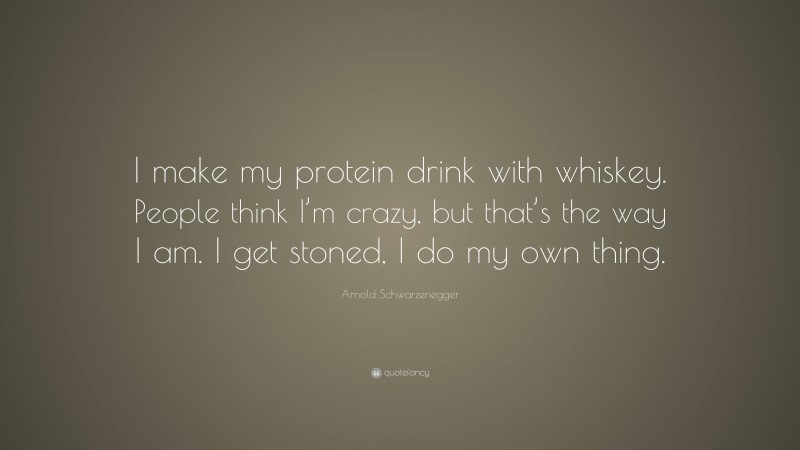 Arnold Schwarzenegger Quote: “I make my protein drink with whiskey. People think I’m crazy, but that’s the way I am. I get stoned, I do my own thing.”