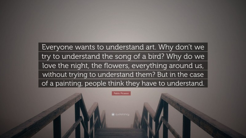 Pablo Picasso Quote: “Everyone wants to understand art. Why don’t we try to understand the song of a bird? Why do we love the night, the flowers, everything around us, without trying to understand them? But in the case of a painting, people think they have to understand.”