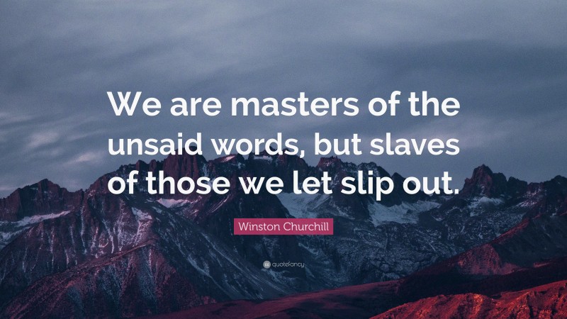 Winston Churchill Quote: “We are masters of the unsaid words, but slaves of those we let slip out.”