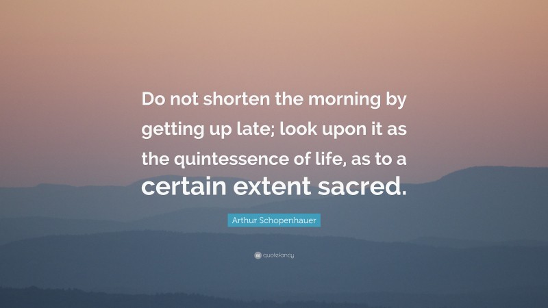 Arthur Schopenhauer Quote: “Do not shorten the morning by getting up late; look upon it as the quintessence of life, as to a certain extent sacred.”