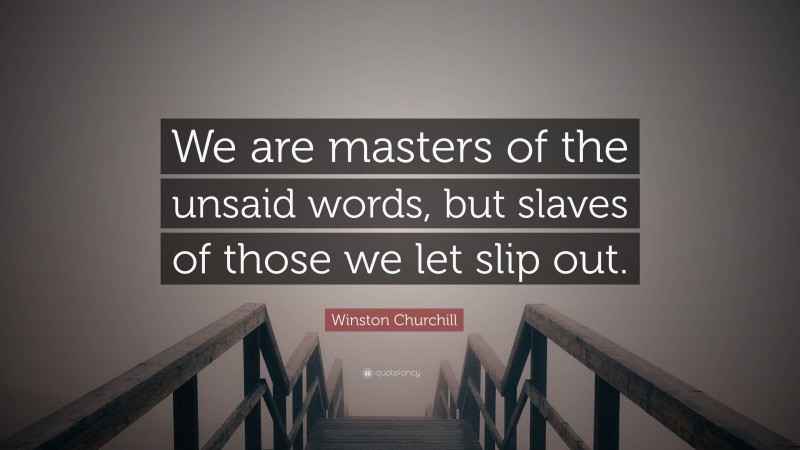 Winston Churchill Quote: “We are masters of the unsaid words, but slaves of those we let slip out.”