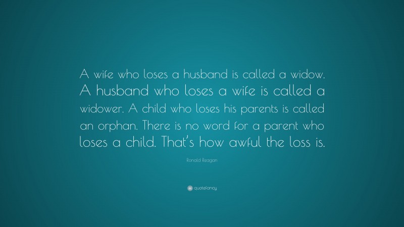 Ronald Reagan Quote: “A wife who loses a husband is called a widow. A husband who loses a wife is called a widower. A child who loses his parents is called an orphan. There is no word for a parent who loses a child. That’s how awful the loss is.”