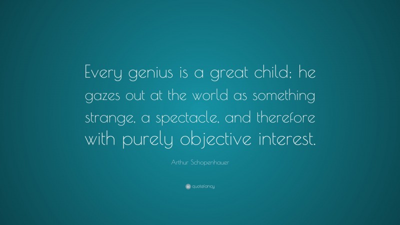 Arthur Schopenhauer Quote: “Every genius is a great child; he gazes out at the world as something strange, a spectacle, and therefore with purely objective interest.”