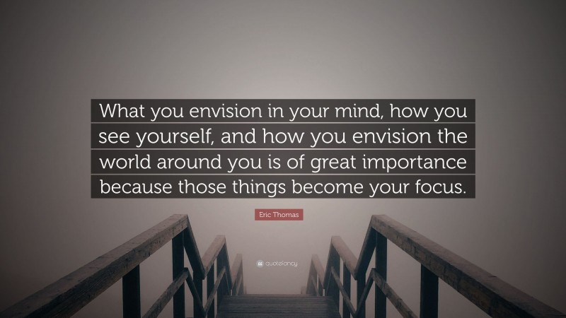 Eric Thomas Quote: “What you envision in your mind, how you see yourself, and how you envision the world around you is of great importance because those things become your focus.”
