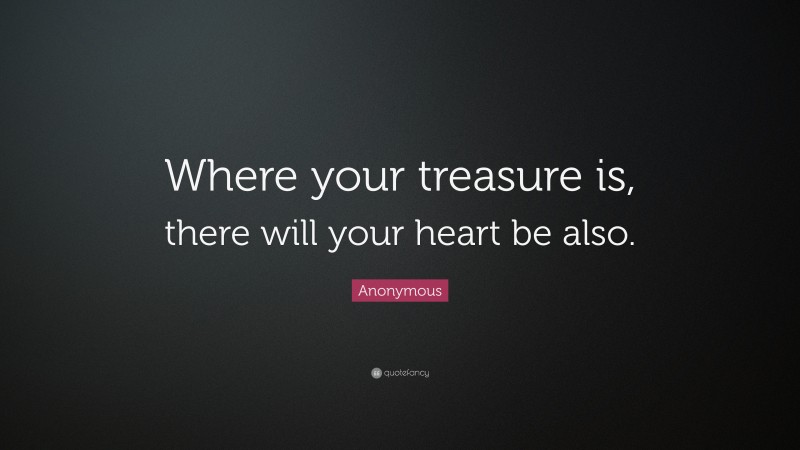 Anonymous Quote: “Where your treasure is, there will your heart be also.”