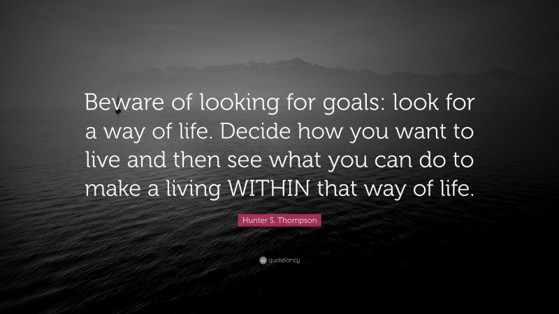 Hunter S. Thompson Quote: “Beware of looking for goals: look for a way of life. Decide how you want to live and then see what you can do to make a living WITHIN that way of life.”
