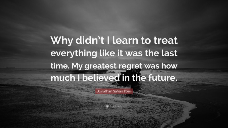 Jonathan Safran Foer Quote: “Why didn’t I learn to treat everything like it was the last time. My greatest regret was how much I believed in the future.”