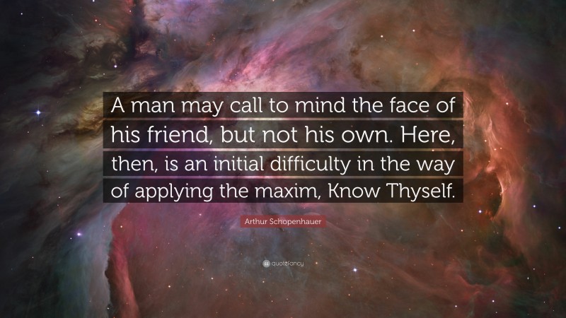 Arthur Schopenhauer Quote: “A man may call to mind the face of his friend, but not his own. Here, then, is an initial difficulty in the way of applying the maxim, Know Thyself.”