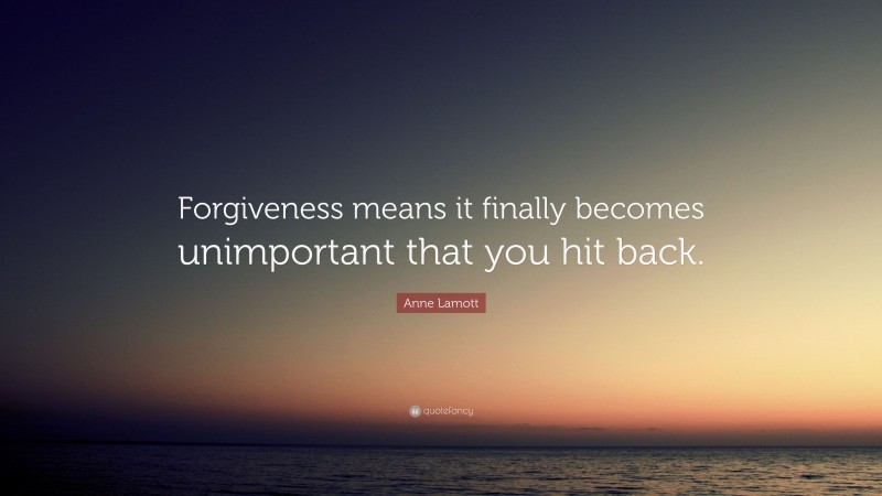 Anne Lamott Quote: “Forgiveness means it finally becomes unimportant that you hit back.”
