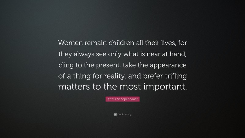 Arthur Schopenhauer Quote: “Women remain children all their lives, for they always see only what is near at hand, cling to the present, take the appearance of a thing for reality, and prefer trifling matters to the most important.”