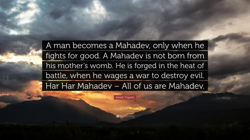 Amish Tripathi Quote: “A man becomes a Mahadev, only when he fights for good. A Mahadev is not born from his mother’s womb. He is forged in the heat of battle, when he wages a war to destroy evil. Har Har Mahadev – All of us are Mahadev.”