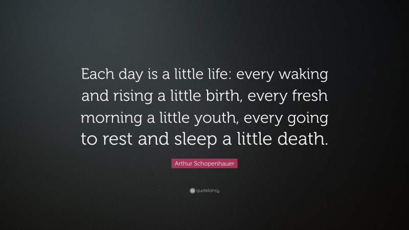 Arthur Schopenhauer Quote: “Each day is a little life: every waking and rising a little birth, every fresh morning a little youth, every going to rest and sleep a little death.”