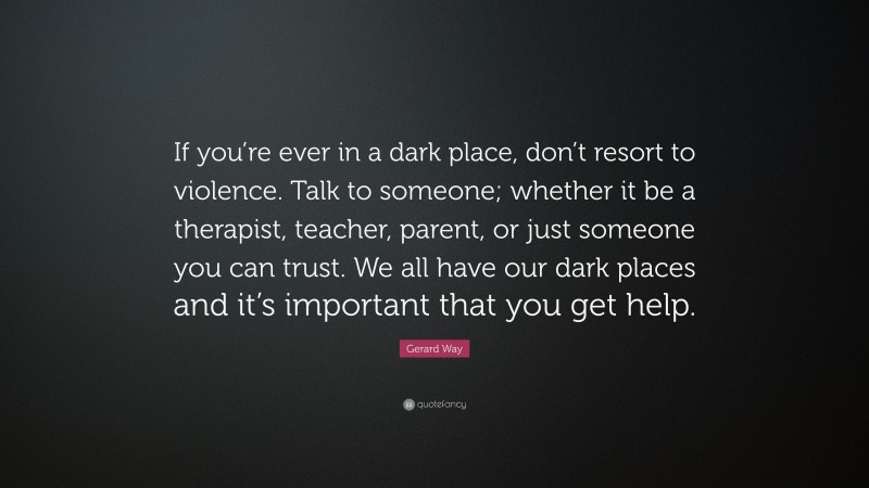 Gerard Way Quote: “If you’re ever in a dark place, don’t resort to violence. Talk to someone; whether it be a therapist, teacher, parent, or just someone you can trust. We all have our dark places and it’s important that you get help.”