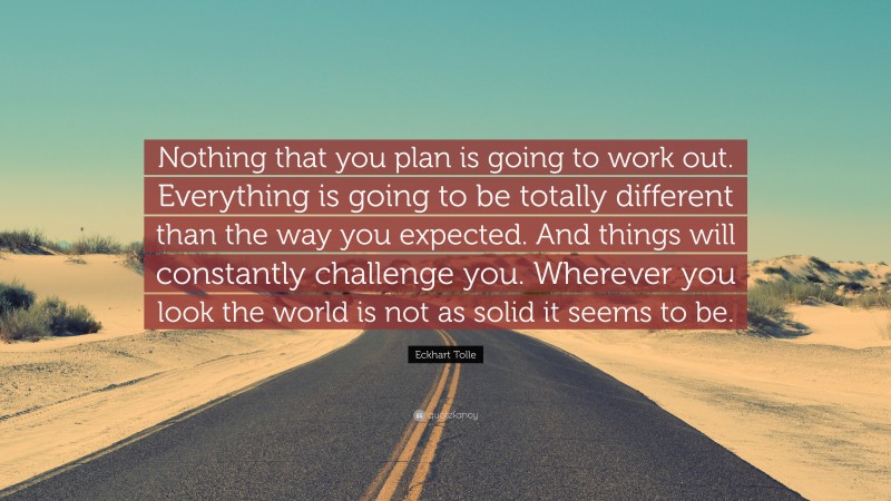 Eckhart Tolle Quote: “Nothing that you plan is going to work out. Everything is going to be totally different than the way you expected. And things will constantly challenge you. Wherever you look the world is not as solid it seems to be.”