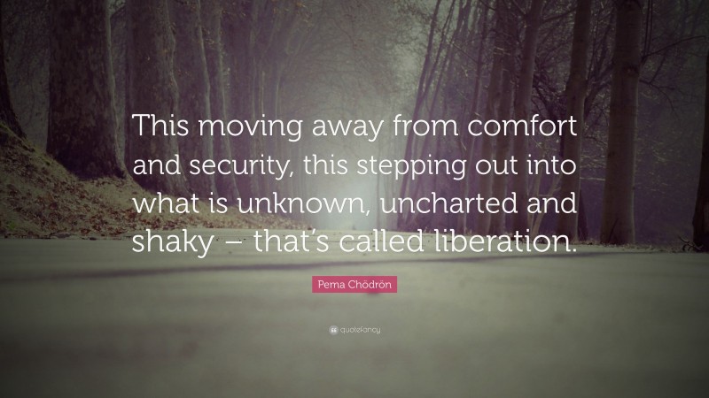 Pema Chödrön Quote: “This moving away from comfort and security, this stepping out into what is unknown, uncharted and shaky – that’s called liberation.”
