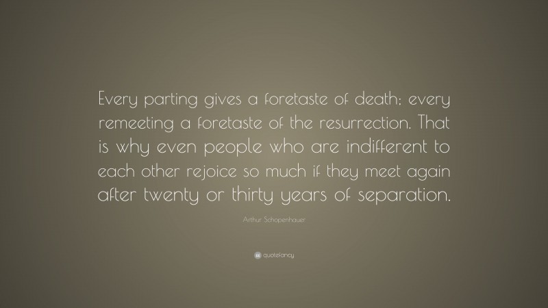 Arthur Schopenhauer Quote: “Every parting gives a foretaste of death; every remeeting a foretaste of the resurrection. That is why even people who are indifferent to each other rejoice so much if they meet again after twenty or thirty years of separation.”