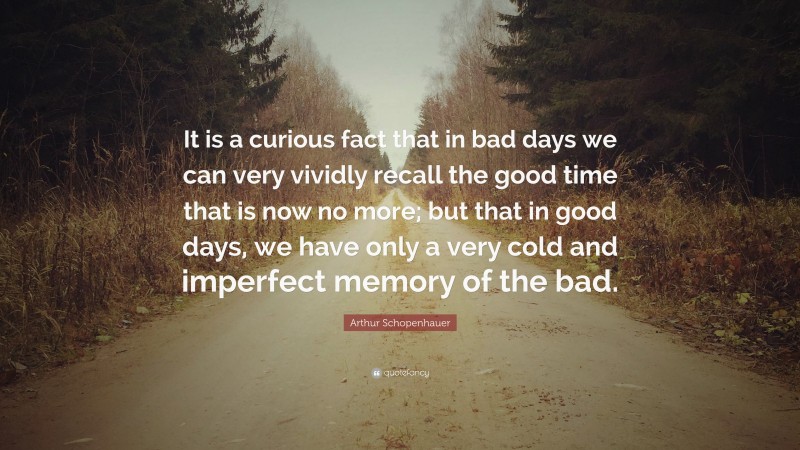 Arthur Schopenhauer Quote: “It is a curious fact that in bad days we can very vividly recall the good time that is now no more; but that in good days, we have only a very cold and imperfect memory of the bad.”