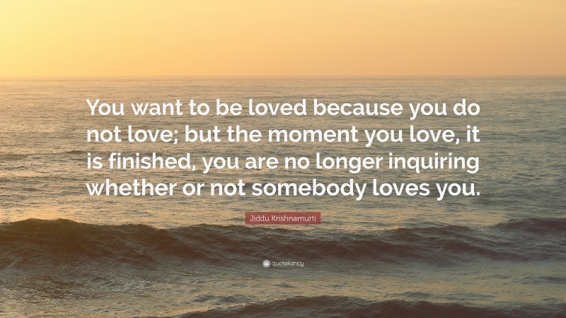 Jiddu Krishnamurti Quote: “You want to be loved because you do not love; but the moment you love, it is finished, you are no longer inquiring whether or not somebody loves you.”