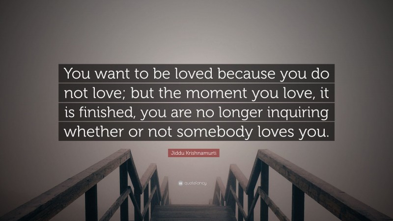 Jiddu Krishnamurti Quote: “You want to be loved because you do not love; but the moment you love, it is finished, you are no longer inquiring whether or not somebody loves you.”