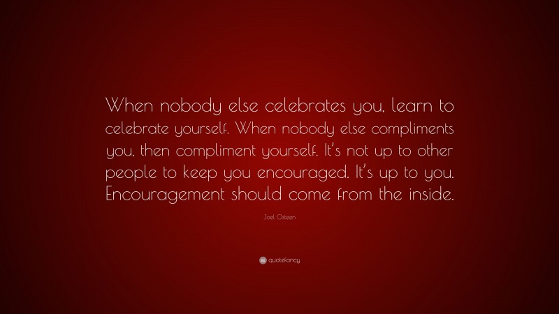Joel Osteen Quote: “When nobody else celebrates you, learn to celebrate yourself. When nobody else compliments you, then compliment yourself. It’s not up to other people to keep you encouraged. It’s up to you. Encouragement should come from the inside.”
