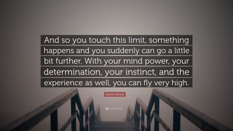 Ayrton Senna Quote: “And so you touch this limit, something happens and you suddenly can go a little bit further. With your mind power, your determination, your instinct, and the experience as well, you can fly very high.”