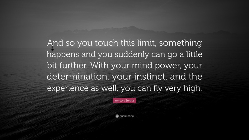 Ayrton Senna Quote: “And so you touch this limit, something happens and you suddenly can go a little bit further. With your mind power, your determination, your instinct, and the experience as well, you can fly very high.”