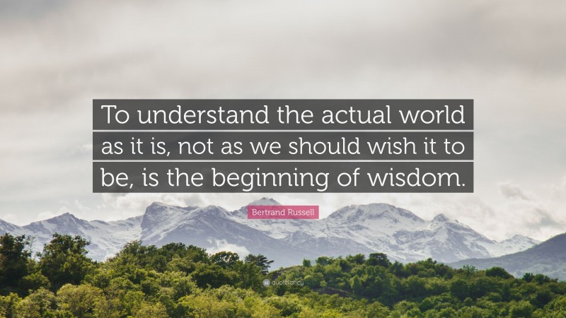 Bertrand Russell Quote: “To understand the actual world as it is, not as we should wish it to be, is the beginning of wisdom.”