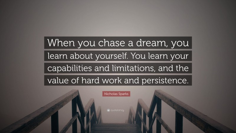 Nicholas Sparks Quote: “When you chase a dream, you learn about yourself. You learn your capabilities and limitations, and the value of hard work and persistence.”