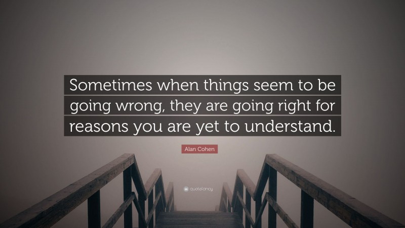 Alan Cohen Quote: “Sometimes when things seem to be going wrong, they are going right for reasons you are yet to understand.”