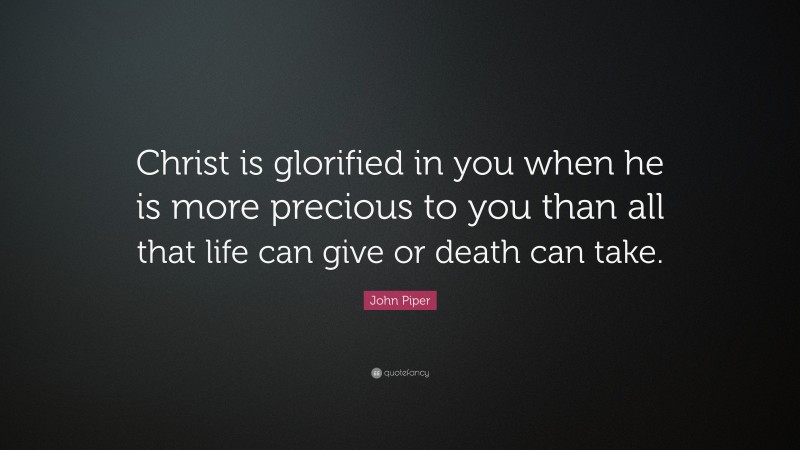 John Piper Quote: “Christ is glorified in you when he is more precious to you than all that life can give or death can take.”