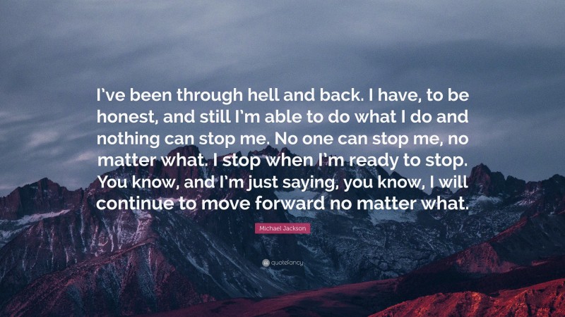 Michael Jackson Quote: “I’ve been through hell and back. I have, to be honest, and still I’m able to do what I do and nothing can stop me. No one can stop me, no matter what. I stop when I’m ready to stop. You know, and I’m just saying, you know, I will continue to move forward no matter what.”