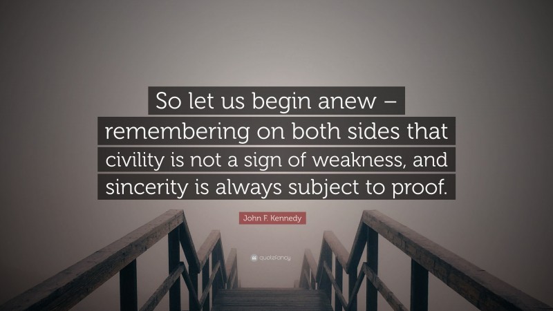 John F. Kennedy Quote: “So let us begin anew – remembering on both sides that civility is not a sign of weakness, and sincerity is always subject to proof.”