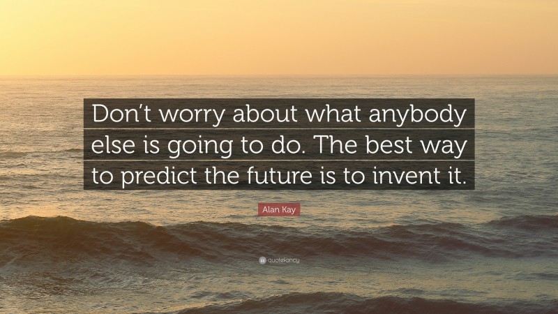 Alan Kay Quote: “Don’t worry about what anybody else is going to do. The best way to predict the future is to invent it.”