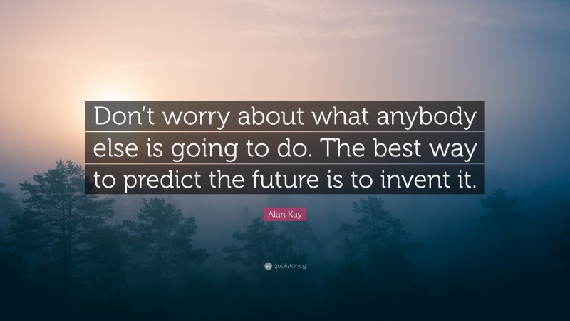 Alan Kay Quote: “Don’t worry about what anybody else is going to do. The best way to predict the future is to invent it.”