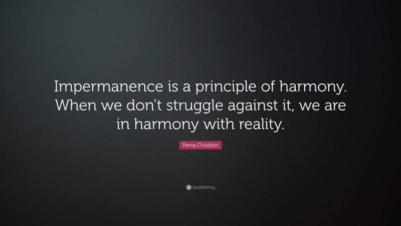 Pema Chödrön Quote: “Impermanence is a principle of harmony. When we don’t struggle against it, we are in harmony with reality.”