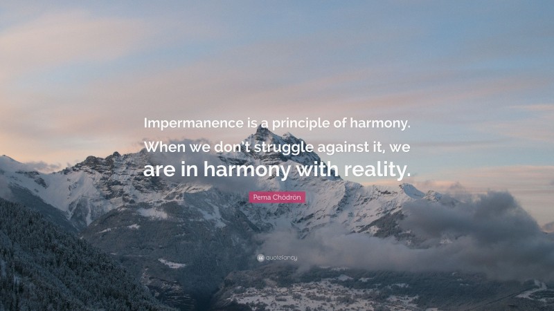 Pema Chödrön Quote: “Impermanence is a principle of harmony. When we don’t struggle against it, we are in harmony with reality.”