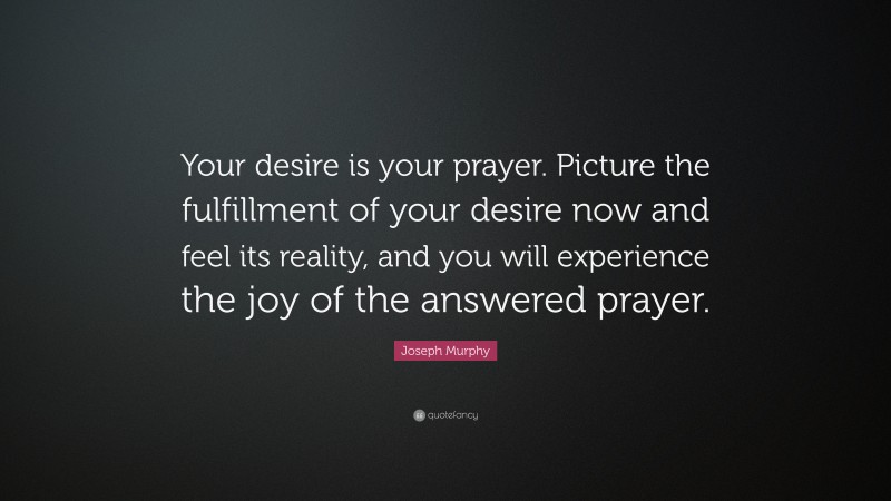 Joseph Murphy Quote: “Your desire is your prayer. Picture the fulfillment of your desire now and feel its reality, and you will experience the joy of the answered prayer.”