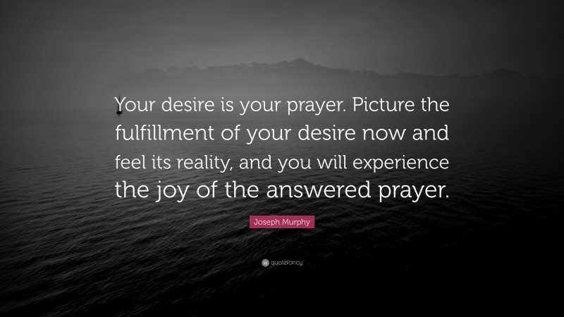 Joseph Murphy Quote: “Your desire is your prayer. Picture the fulfillment of your desire now and feel its reality, and you will experience the joy of the answered prayer.”