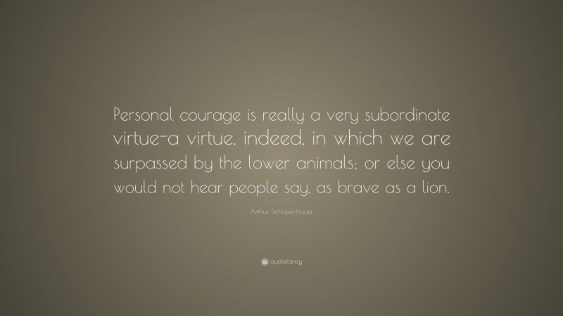 Arthur Schopenhauer Quote: “Personal courage is really a very subordinate virtue-a virtue, indeed, in which we are surpassed by the lower animals; or else you would not hear people say, as brave as a lion.”