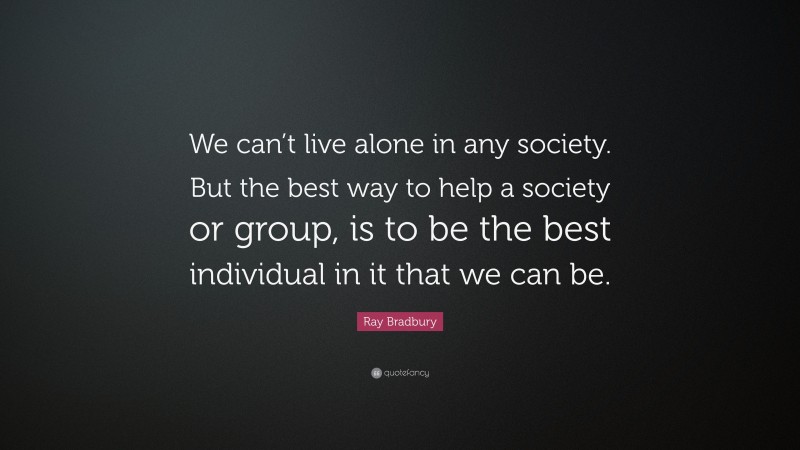 Ray Bradbury Quote: “We can’t live alone in any society. But the best way to help a society or group, is to be the best individual in it that we can be.”