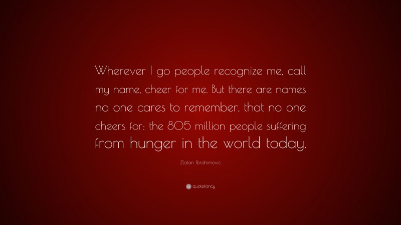 Zlatan Ibrahimovic Quote: “Wherever I go people recognize me, call my name, cheer for me. But there are names no one cares to remember, that no one cheers for: the 805 million people suffering from hunger in the world today.”