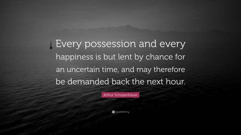 Arthur Schopenhauer Quote: “Every possession and every happiness is but lent by chance for an uncertain time, and may therefore be demanded back the next hour.”