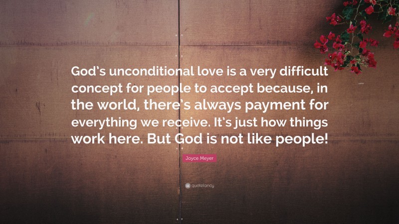 Joyce Meyer Quote: “God’s unconditional love is a very difficult concept for people to accept because, in the world, there’s always payment for everything we receive. It’s just how things work here. But God is not like people!”