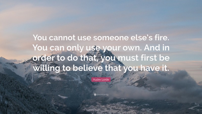Audre Lorde Quote: “You cannot use someone else’s fire. You can only use your own. And in order to do that, you must first be willing to believe that you have it.”