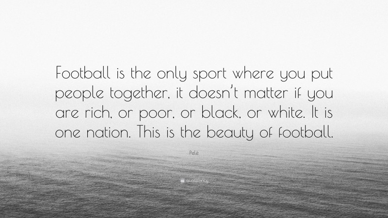 Pelé Quote: “Football is the only sport where you put people together, it doesn’t matter if you are rich, or poor, or black, or white. It is one nation. This is the beauty of football.”