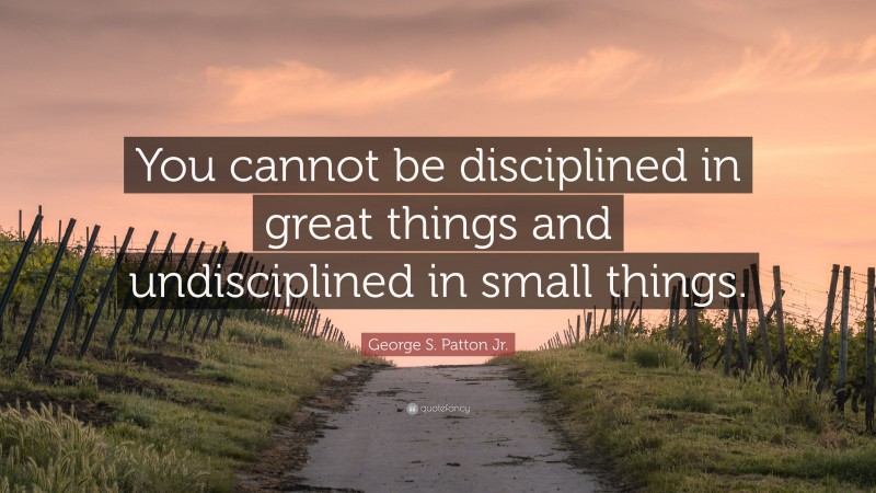 George S. Patton Jr. Quote: “You cannot be disciplined in great things and undisciplined in small things.”