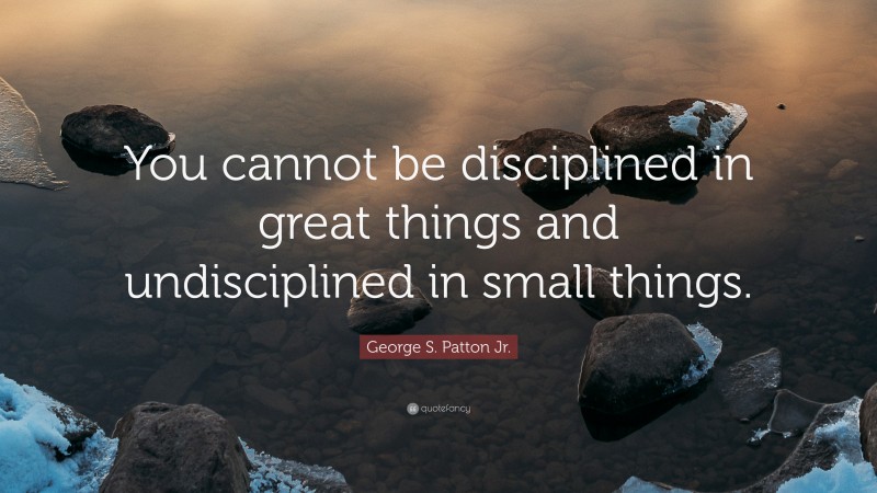 George S. Patton Jr. Quote: “You cannot be disciplined in great things and undisciplined in small things.”