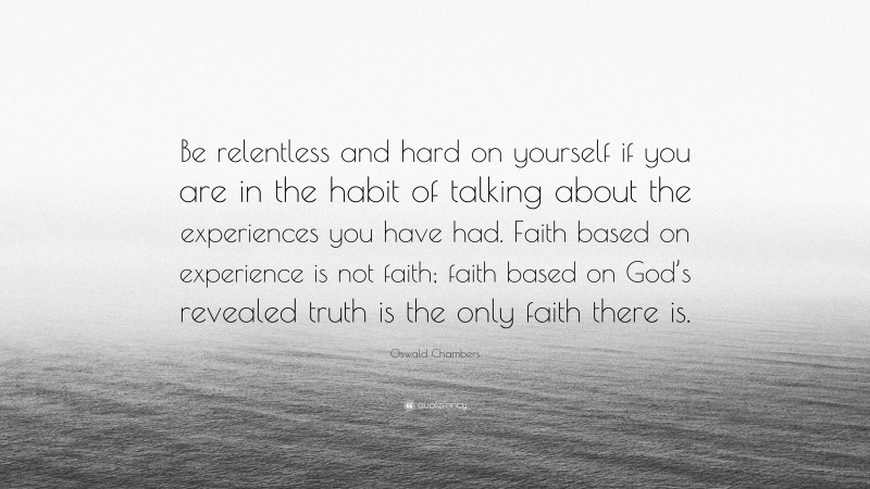 Oswald Chambers Quote: “Be relentless and hard on yourself if you are in the habit of talking about the experiences you have had. Faith based on experience is not faith; faith based on God’s revealed truth is the only faith there is.”